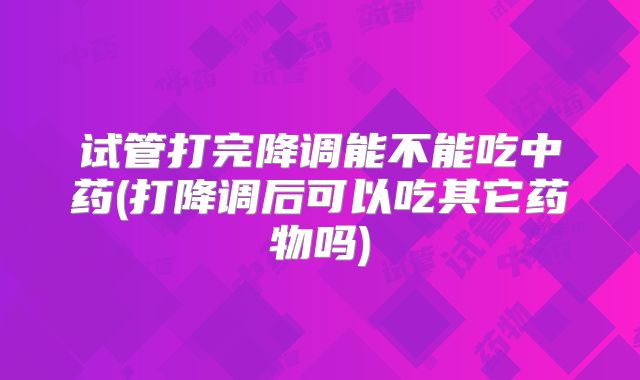 试管打完降调能不能吃中药(打降调后可以吃其它药物吗)