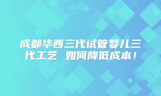 成都华西三代试管婴儿三代工艺 如何降低成本!