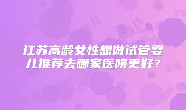 江苏高龄女性想做试管婴儿推荐去哪家医院更好？
