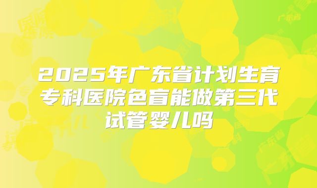 2025年广东省计划生育专科医院色盲能做第三代试管婴儿吗