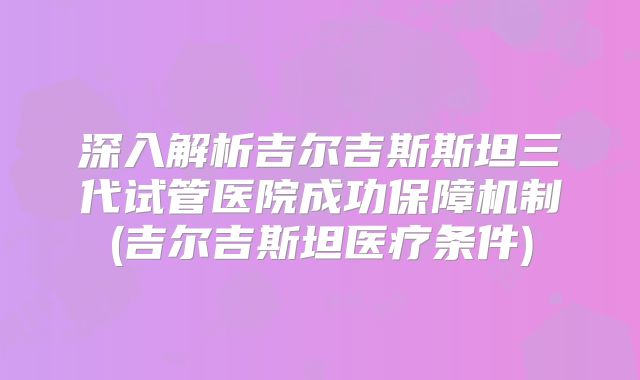 深入解析吉尔吉斯斯坦三代试管医院成功保障机制(吉尔吉斯坦医疗条件)