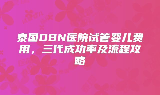 泰国DBN医院试管婴儿费用，三代成功率及流程攻略