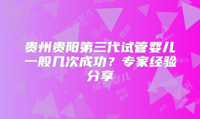 贵州贵阳第三代试管婴儿一般几次成功?专家经验分享