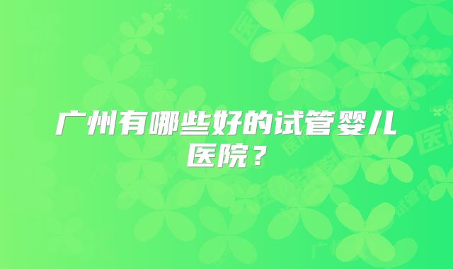 广州有哪些好的试管婴儿医院？