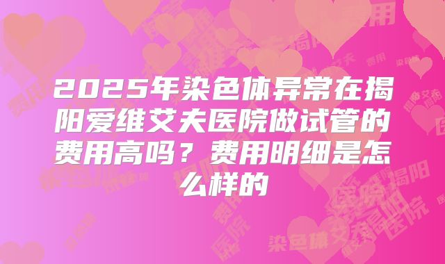 2025年染色体异常在揭阳爱维艾夫医院做试管的费用高吗？费用明细是怎么样的