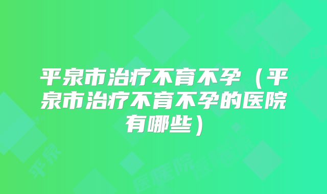 平泉市治疗不育不孕（平泉市治疗不育不孕的医院有哪些）