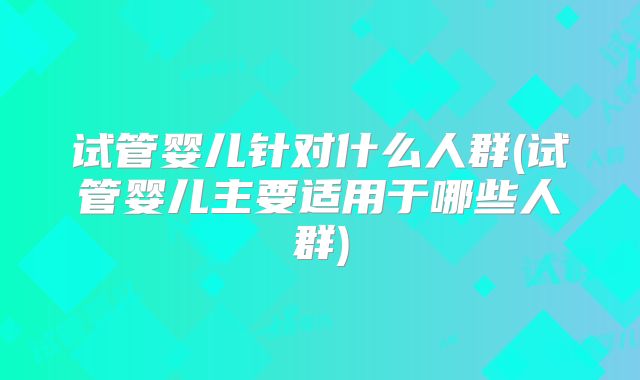 试管婴儿针对什么人群(试管婴儿主要适用于哪些人群)
