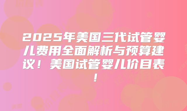2025年美国三代试管婴儿费用全面解析与预算建议！美国试管婴儿价目表！