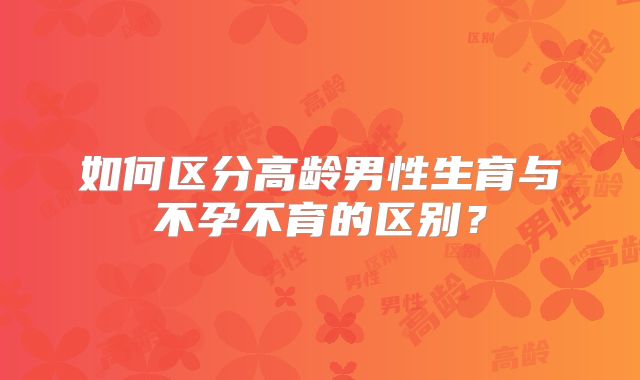 如何区分高龄男性生育与不孕不育的区别?