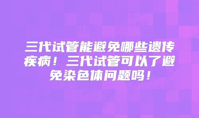 三代试管能避免哪些遗传疾病!三代试管可以了避免染色体问题吗!