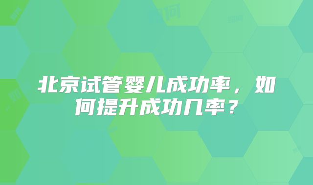 北京试管婴儿成功率,如何提升成功几率?