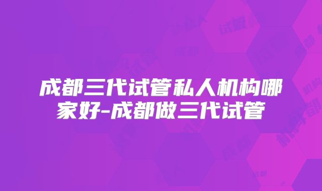 成都三代试管私人机构哪家好-成都做三代试管
