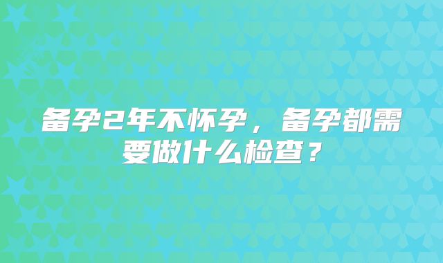 备孕2年不怀孕,备孕都需要做什么检查?