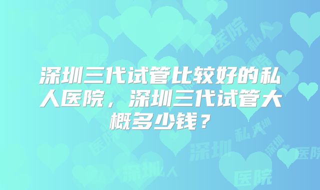 深圳三代试管比较好的私人医院，深圳三代试管大概多少钱？