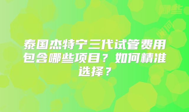泰国杰特宁三代试管费用包含哪些项目？如何精准选择？
