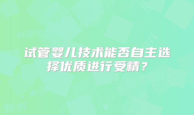 试管婴儿技术能否自主选择优质进行受精?