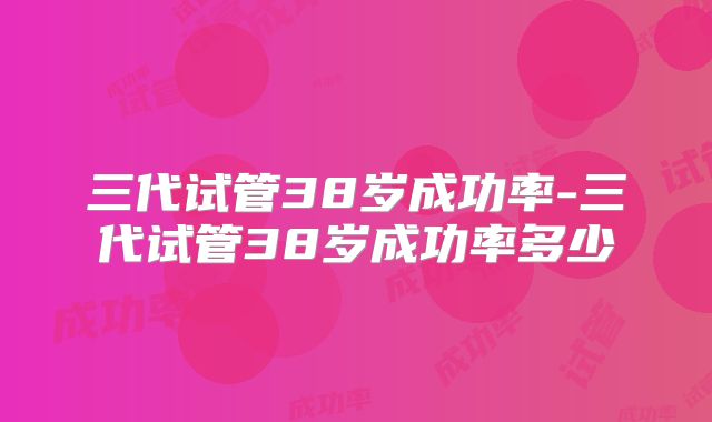 三代试管38岁成功率-三代试管38岁成功率多少