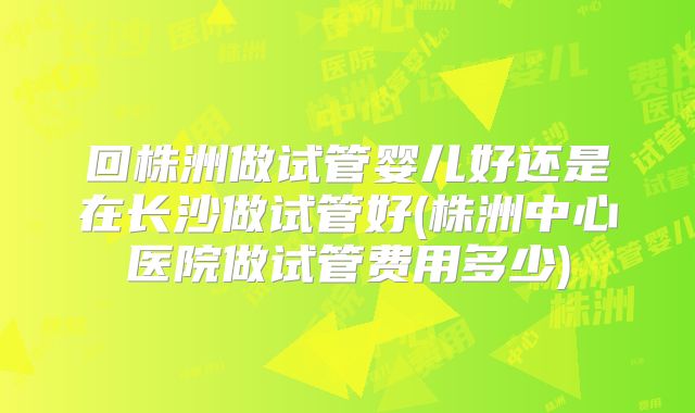 回株洲做试管婴儿好还是在长沙做试管好(株洲中心医院做试管费用多少)