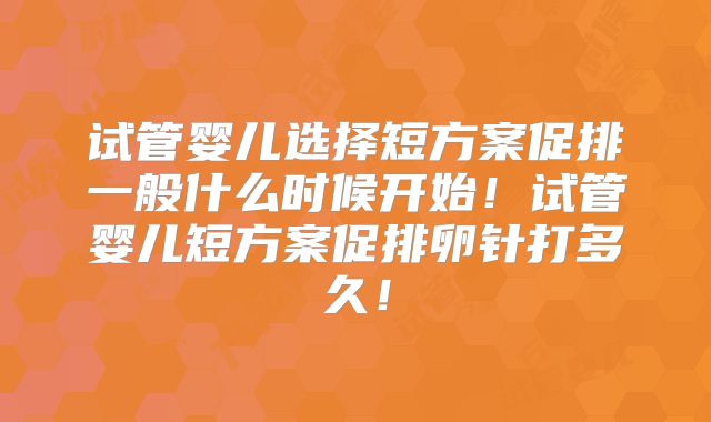 试管婴儿选择短方案促排一般什么时候开始!试管婴儿短方案促排卵针打多久!
