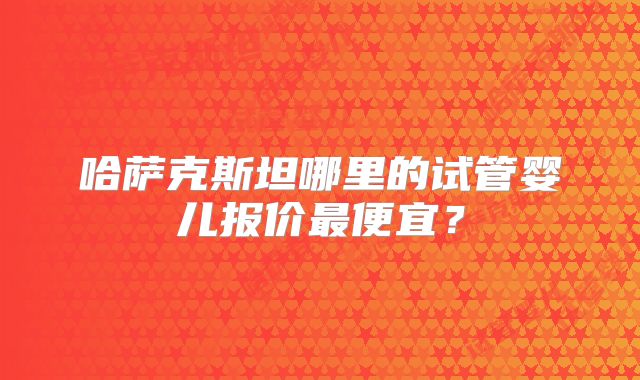哈萨克斯坦哪里的试管婴儿报价最便宜?