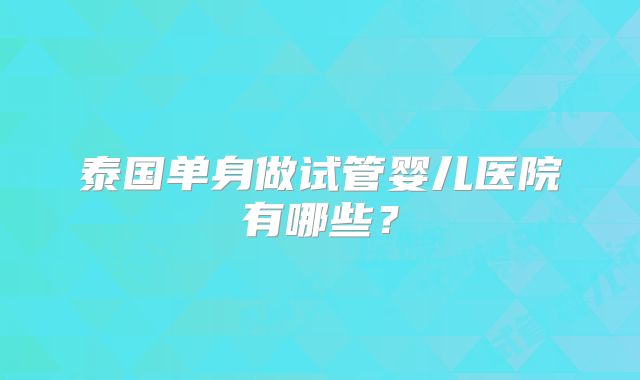 泰国单身做试管婴儿医院有哪些?