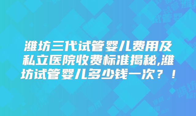 潍坊三代试管婴儿费用及私立医院收费标准揭秘,潍坊试管婴儿多少钱一次?!