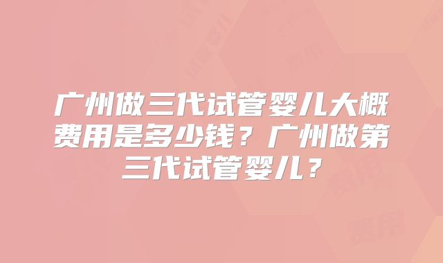 广州做三代试管婴儿大概费用是多少钱？广州做第三代试管婴儿？