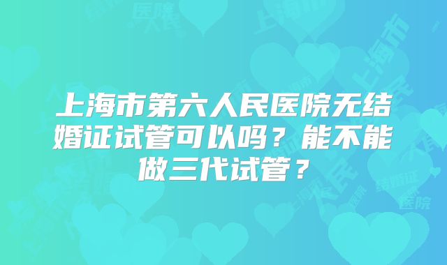 上海市第六人民医院无结婚证试管可以吗？能不能做三代试管？