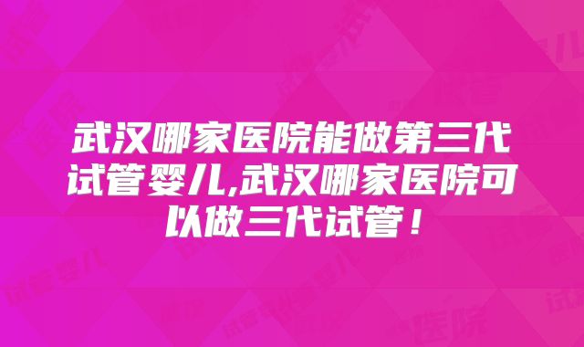 武汉哪家医院能做第三代试管婴儿,武汉哪家医院可以做三代试管！