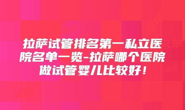 拉萨试管排名第一私立医院名单一览-拉萨哪个医院做试管婴儿比较好！