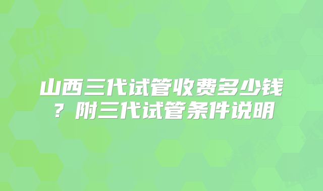 山西三代试管收费多少钱?附三代试管条件说明
