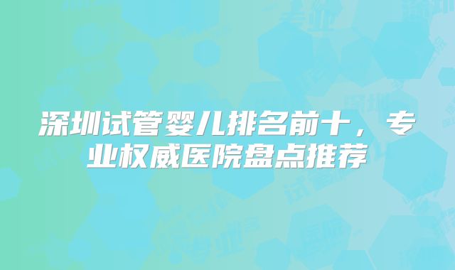 深圳试管婴儿排名前十，专业权威医院盘点推荐