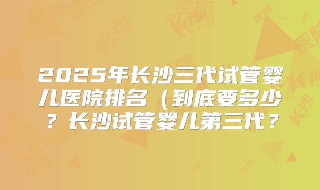 2025年长沙三代试管婴儿医院排名（到底要多少？长沙试管婴儿第三代？