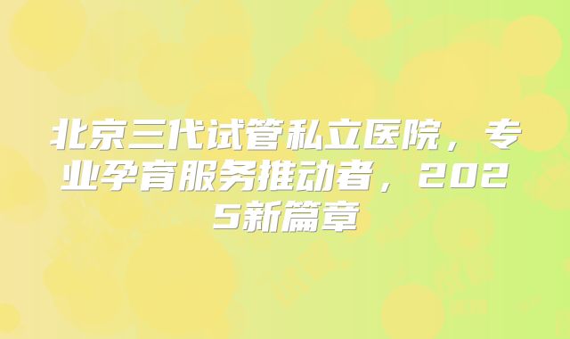 北京三代试管私立医院，专业孕育服务推动者，2025新篇章