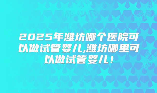 2025年潍坊哪个医院可以做试管婴儿,潍坊哪里可以做试管婴儿!