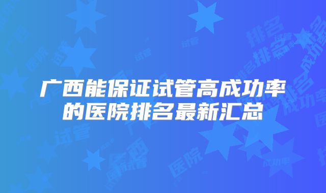 广西能保证试管高成功率的医院排名最新汇总