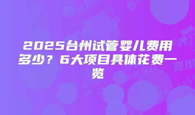 2025台州试管婴儿费用多少？6大项目具体花费一览
