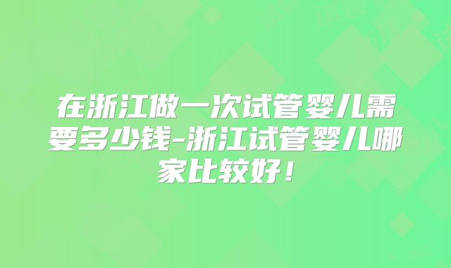 在浙江做一次试管婴儿需要多少钱-浙江试管婴儿哪家比较好!