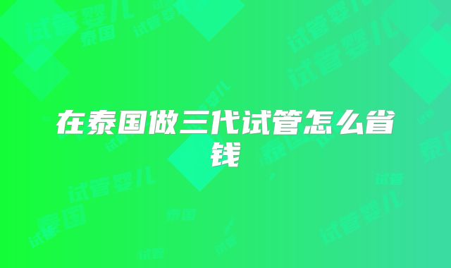 在泰国做三代试管怎么省钱