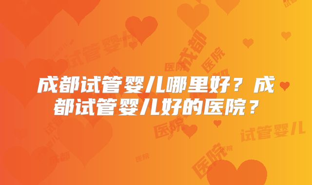 成都试管婴儿哪里好?成都试管婴儿好的医院?