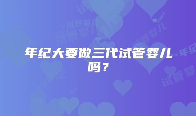 年纪大要做三代试管婴儿吗?