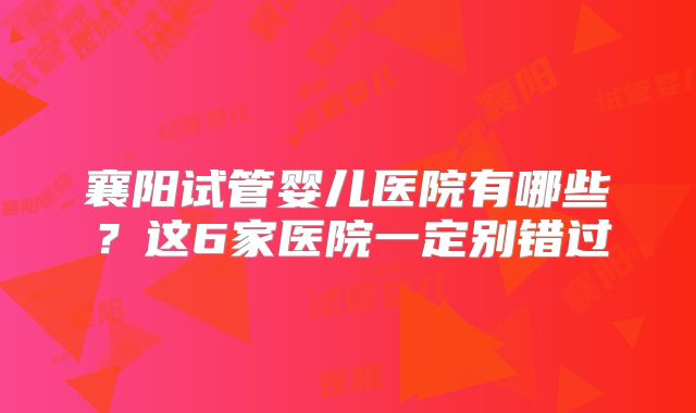 襄阳试管婴儿医院有哪些?这6家医院一定别错过