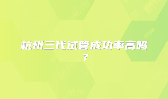 杭州三代试管成功率高吗?