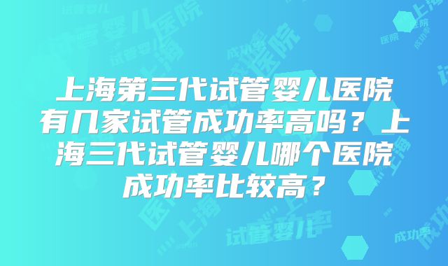 上海第三代试管婴儿医院有几家试管成功率高吗？上海三代试管婴儿哪个医院成功率比较高？