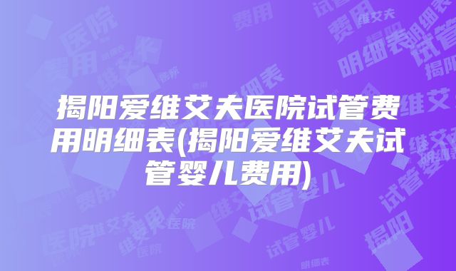 揭阳爱维艾夫医院试管费用明细表(揭阳爱维艾夫试管婴儿费用)