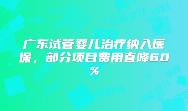 广东试管婴儿治疗纳入医保，部分项目费用直降60%