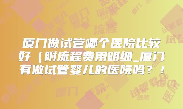 厦门做试管哪个医院比较好(附流程费用明细_厦门有做试管婴儿的医院吗?!
