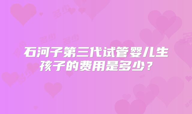 石河子第三代试管婴儿生孩子的费用是多少？