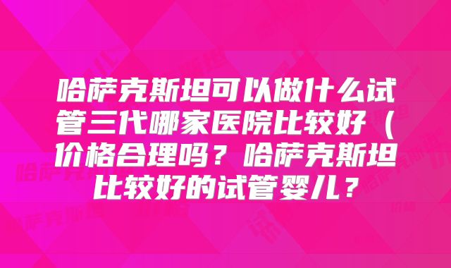 哈萨克斯坦可以做什么试管三代哪家医院比较好(价格合理吗?哈萨克斯坦比较好的试管婴儿?