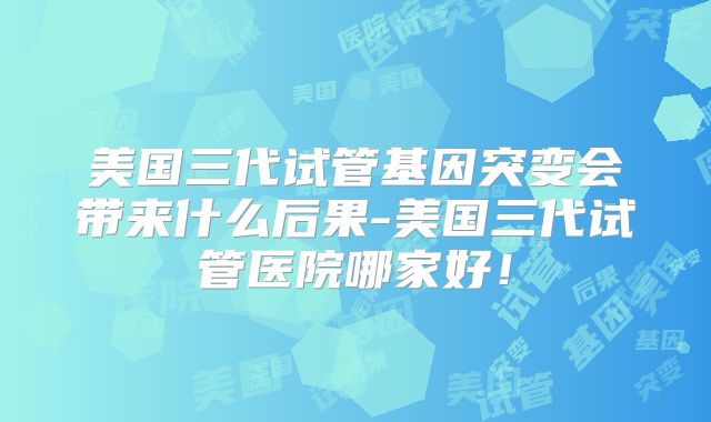美国三代试管基因突变会带来什么后果-美国三代试管医院哪家好！